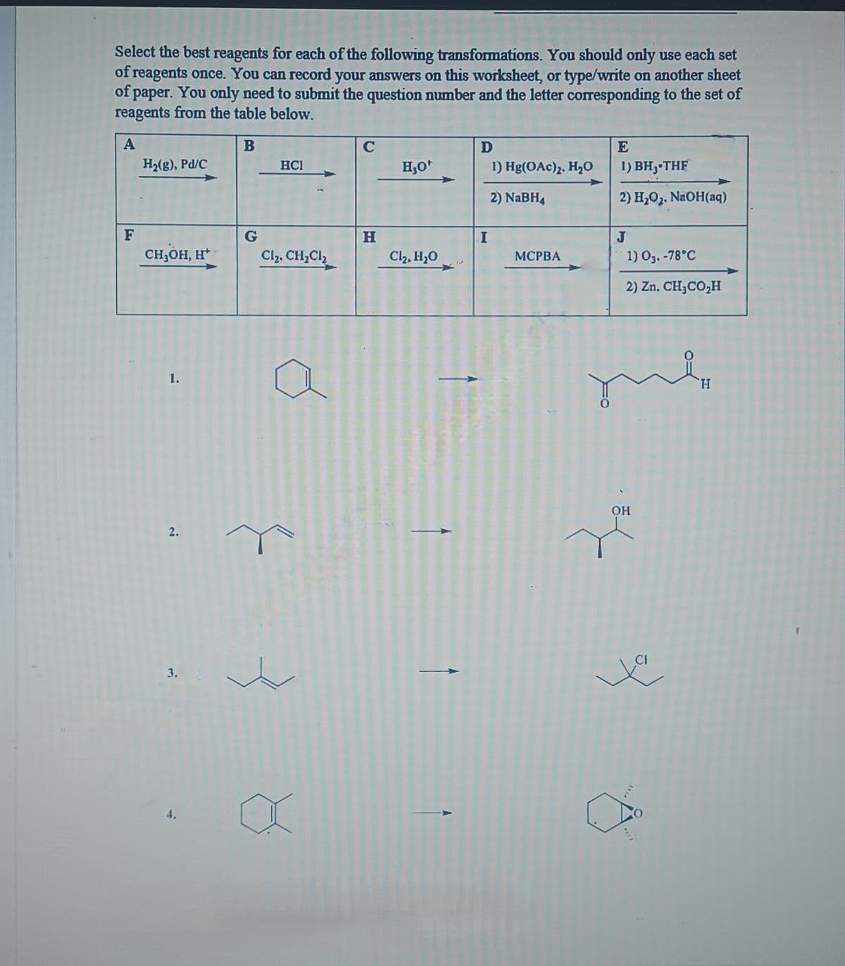 Select the best reagents for each of the following transformations. You should only use each set
of reagents once. You can record your answers on this worksheet, or type/write on another sheet
of paper. You only need to submit the question number and the letter corresponding to the set of
reagents from the table below.
A
B
F
H₂(g), Pd/C
CH,OH, H*
1.
2.
3.
4.
G
HC1
Cl₂, CH₂Cl₂
C
H
H₂O*
Cl₂, H₂O
D
I
1) Hg(OAc)2, H₂O
2) NaBH4
MCPBA
E
1) BH, THF
2) H₂O₂. NaOH(aq)
J
1) 03.-78°C
2) Zn. CH₂CO₂H
OH
H