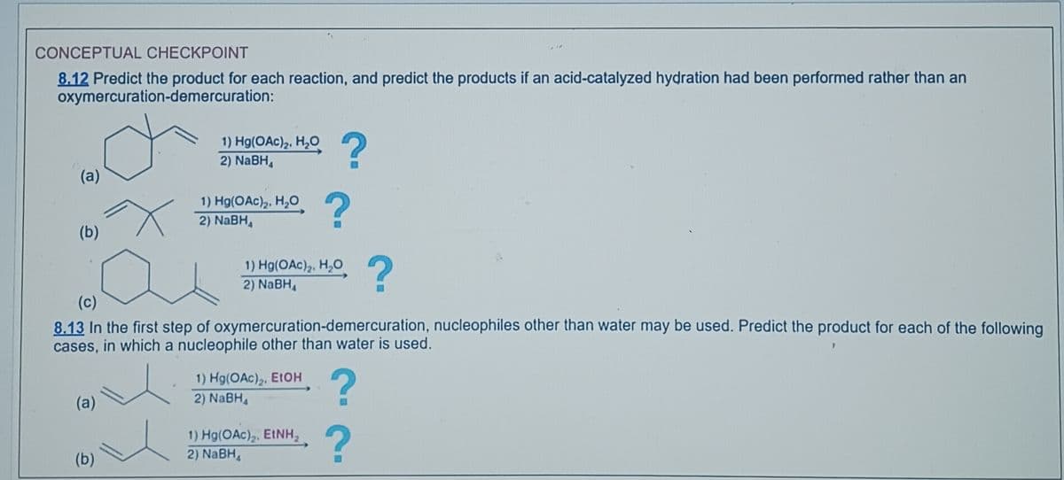CONCEPTUAL CHECKPOINT
8.12 Predict the product for each reaction, and predict the products if an acid-catalyzed hydration had been performed rather than an
oxymercuration-demercuration:
(a)
(b)
(a)
T
(b)
1) Hg(OAc)₂, H₂O
2) NaBH₁
1) Hg(OAc)₂, H₂O
2) NaBH₁
Ŀ
(c)
8.13 In the first step of oxymercuration-demercuration, nucleophiles other than water may be used. Predict the product for each of the following
cases, in which a nucleophile other than water is used.
?
1) Hg(OAc)₂, H₂O
2) NaBH₁
1) Hg(OAc)2, EtOH
?
2) NaBH₁
?
1) Hg(OAc)₂. EtNH₂
2) NaBH₁
?
?