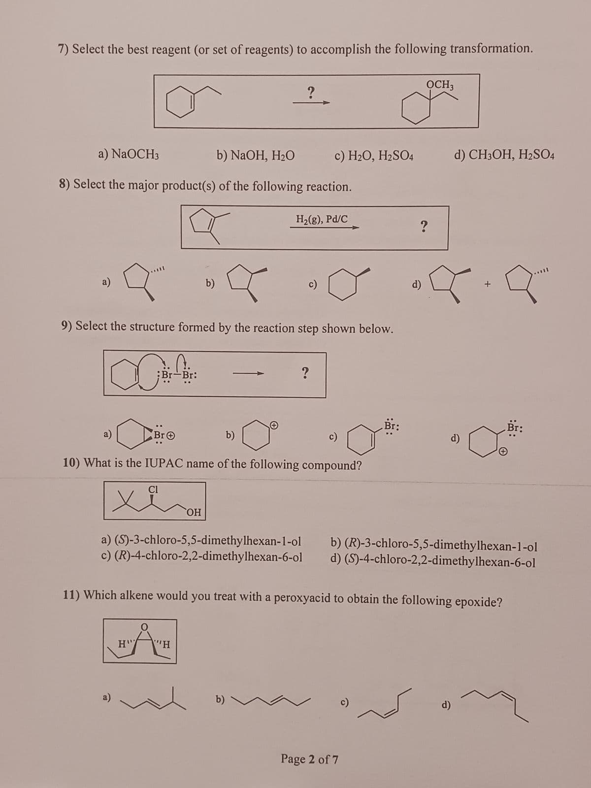 7) Select the best reagent (or set of reagents) to accomplish the following transformation.
a) NaOCH3
b) NaOH, H₂O
8) Select the major product(s) of the following reaction.
a)
∞
9
9) Select the structure formed by the reaction step shown below.
a)
a)
C.
Br-Br:
Cl
H'
O
b)
OH
?
"H
Br Ⓒ
10) What is the IUPAC name of the following compound?
b)
H₂(g), Pd/C
b)
c) H₂O, H₂SO4
c)
?
c)
Br:
Page 2 of 7
c)
OCH3
?
d)
a) (S)-3-chloro-5,5-dimethylhexan-1-ol b) (R)-3-chloro-5,5-dimethylhexan-1-ol
c) (R)-4-chloro-2,2-dimethylhexan-6-ol d) (S)-4-chloro-2,2-dimethylhexan-6-ol
11) Which alkene would you treat with a peroxyacid to obtain the following epoxide?
d) CH3OH, H2SO4
d)
d)
+
q
+
Br: