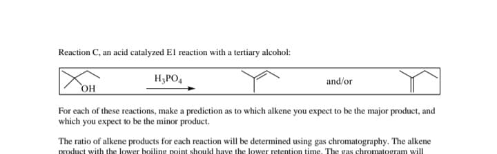 Reaction C, an acid catalyzed El reaction with a tertiary alcohol:
H3PO4
and/or
OH
For each of these reactions, make a prediction as to which alkene you expect to be the major product, and
which you expect to be the minor product.
The ratio of alkene products for each reaction will be determined using gas chromatography. The alkene
product with the lower boiling point should have the lower retention time. The gas chromatogram will