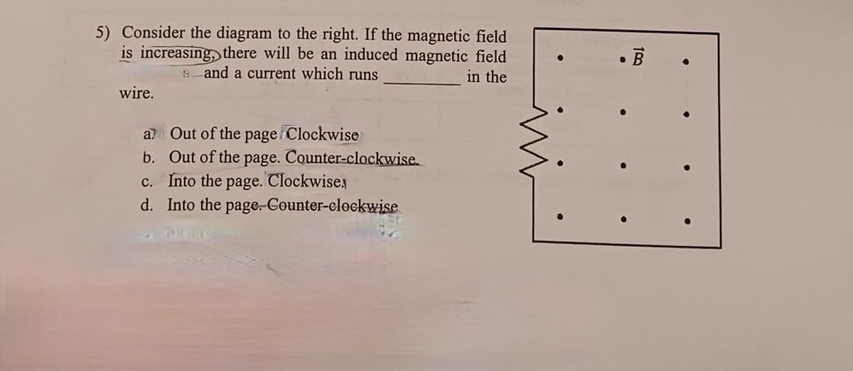 5) Consider the diagram to the right. If the magnetic field
is increasing, there will be an induced magnetic field
and a current which runs
in the
wire.
a
Out of the page Clockwise
b. Out of the
page.
Counter-clockwise.
c.
Into the page. Clockwise,
d. Into the page. Counter-clockwise
•