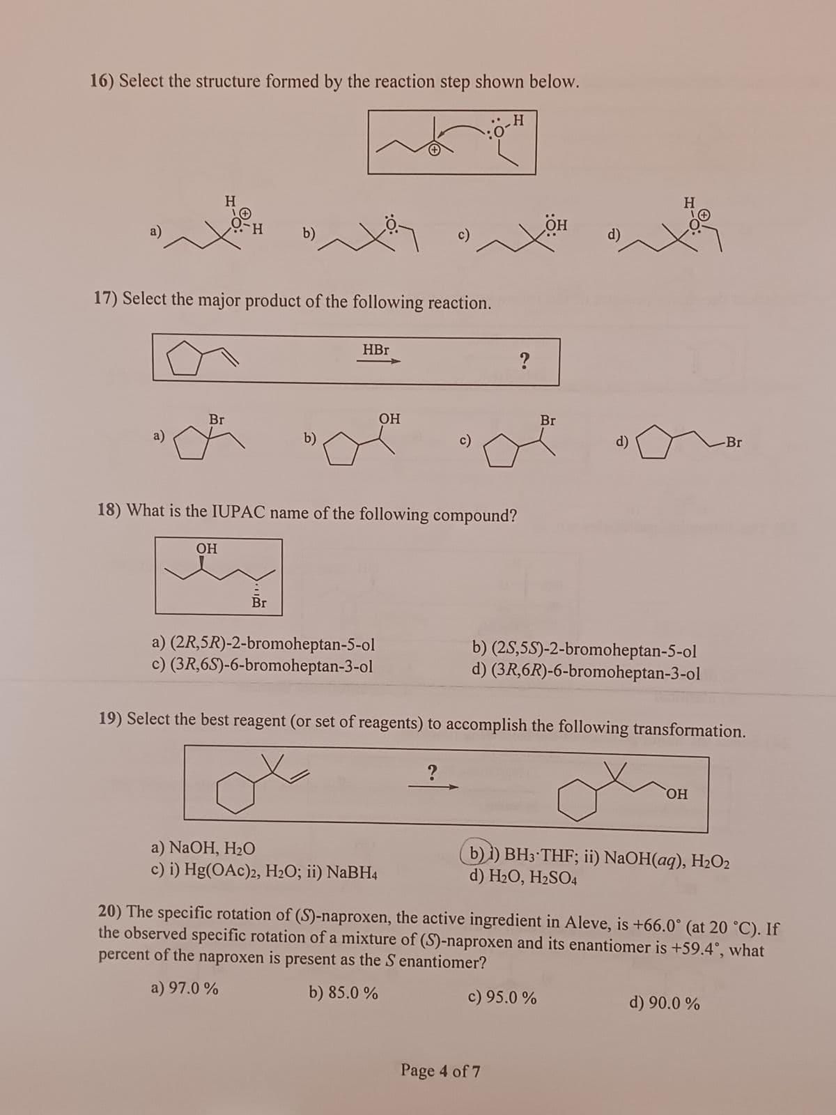16) Select the structure formed by the reaction step shown below.
a)
a)
H
Br
O-H
OH
b)
17) Select the major product of the following reaction.
b)
НВг
a) (2R,5R)-2-bromoheptan-5-ol
c) (3R,6S)-6-bromoheptan-3-ol
OH
c)
18) What is the IUPAC name of the following compound?
a) NaOH, H₂O
c) i) Hg(OAc)2, H₂O; ii) NaBH4
0
?
H
?
OH
Page 4 of 7
Br
d)
b) (2S,5S)-2-bromoheptan-5-ol
d) (3R,6R)-6-bromoheptan-3-ol
19) Select the best reagent (or set of reagents) to accomplish the following transformation.
c) 95.0%
H
ОН
b) i) BH3 THF; ii) NaOH(aq), H₂O2
d) H₂O, H₂SO4
Br
20) The specific rotation of (S)-naproxen, the active ingredient in Aleve, is +66.0° (at 20 °C). If
the observed specific rotation of a mixture of (S)-naproxen and its enantiomer is +59.4°, what
percent of the naproxen is present as the S enantiomer?
a) 97.0 %
b) 85.0 %
d) 90.0%