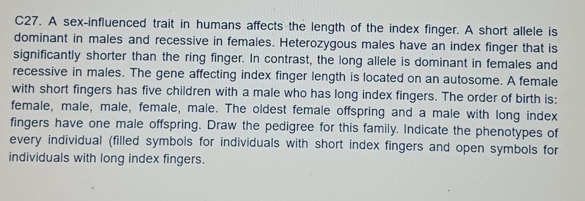 C27. A sex-influenced trait in humans affects the length of the index finger. A short allele is
dominant in males and recessive in females. Heterozygous males have an index finger that is
significantly shorter than the ring finger. In contrast, the long allele is dominant in females and
recessive in males. The gene affecting index finger length is located on an autosome. A female
with short fingers has five children with a male who has long index fingers. The order of birth is:
female, male, male, female, male. The oldest female offspring and a male with long index
fingers have one male offspring. Draw the pedigree for this family. Indicate the phenotypes of
every individual (filled symbols for individuals with short index fingers and open symbols for
individuals with long index fingers.