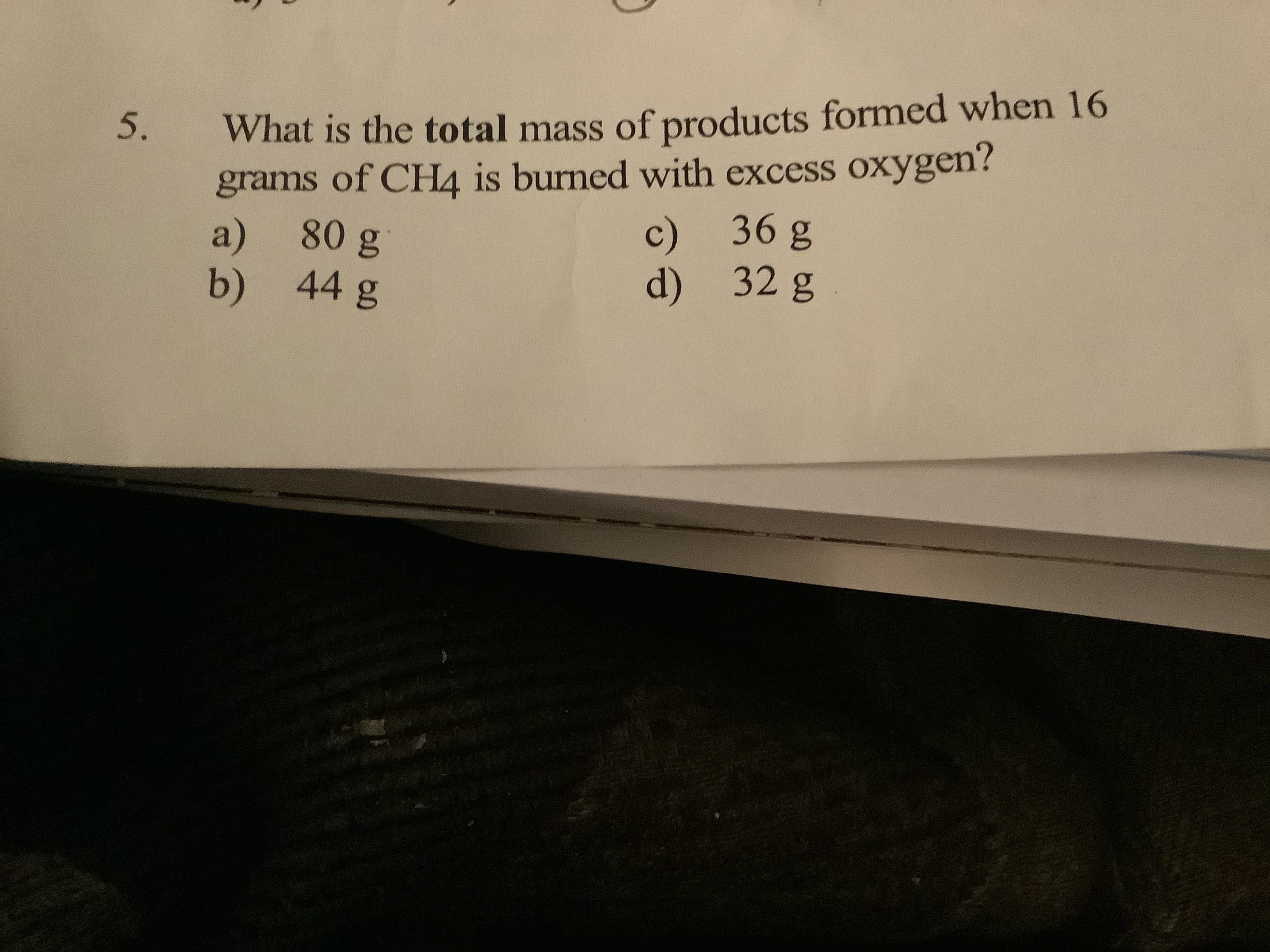 What is the total mass of products formed when 16
grams of CH4 is burned with excess oxygen?
a) 80 g
b) 44 g
5.
c) 36 g
d) 32 g
