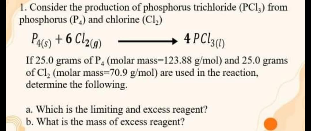 1. Consider the production of phosphorus trichloride (PCl,) from
phosphorus (P) and chlorine (Cl,)
PA6) + 6 Cl2)
+ 4 PC13(1)
If 25.0 grams of P, (molar mass=123.88 g/mol) and 25.0 grams
of Cl, (molar mass=70.9 g/mol) are used in the reaction,
determine the following.
a. Which is the limiting and excess reagent?
b. What is the mass of excess reagent?
