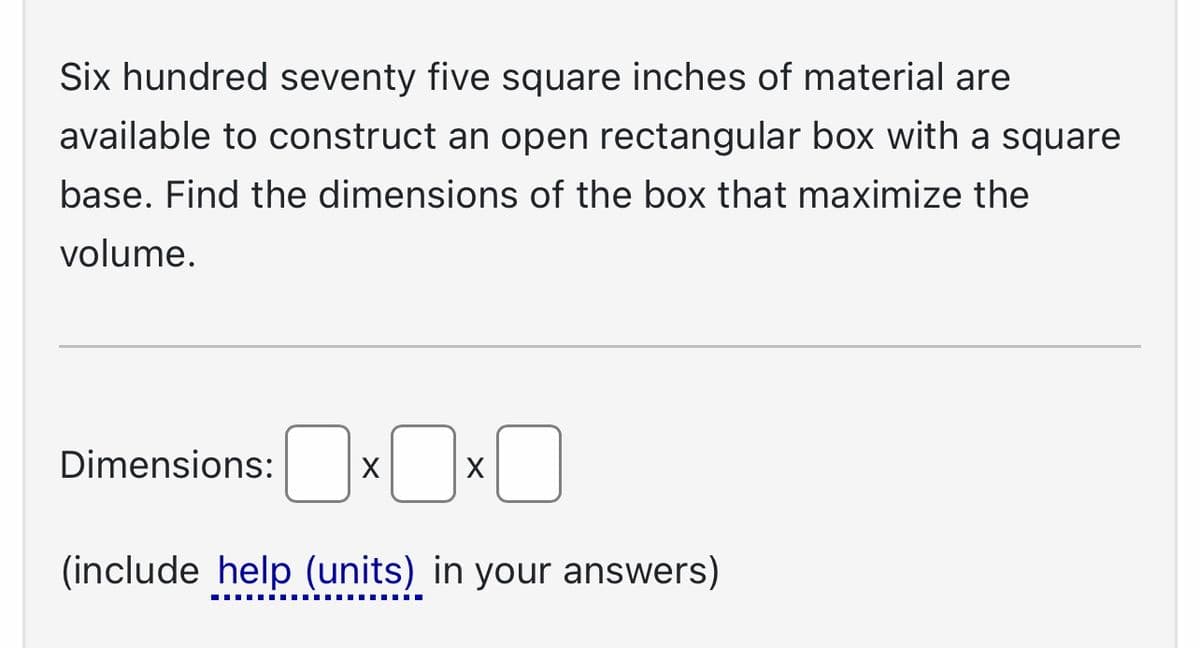 Six hundred seventy five square inches of material are
available to construct an open rectangular box with a square
base. Find the dimensions of the box that maximize the
volume.
Dimensions: X
X
‒‒‒‒‒‒‒‒‒‒‒‒‒‒‒‒‒‒‒
0
(include help (units) in your answers)