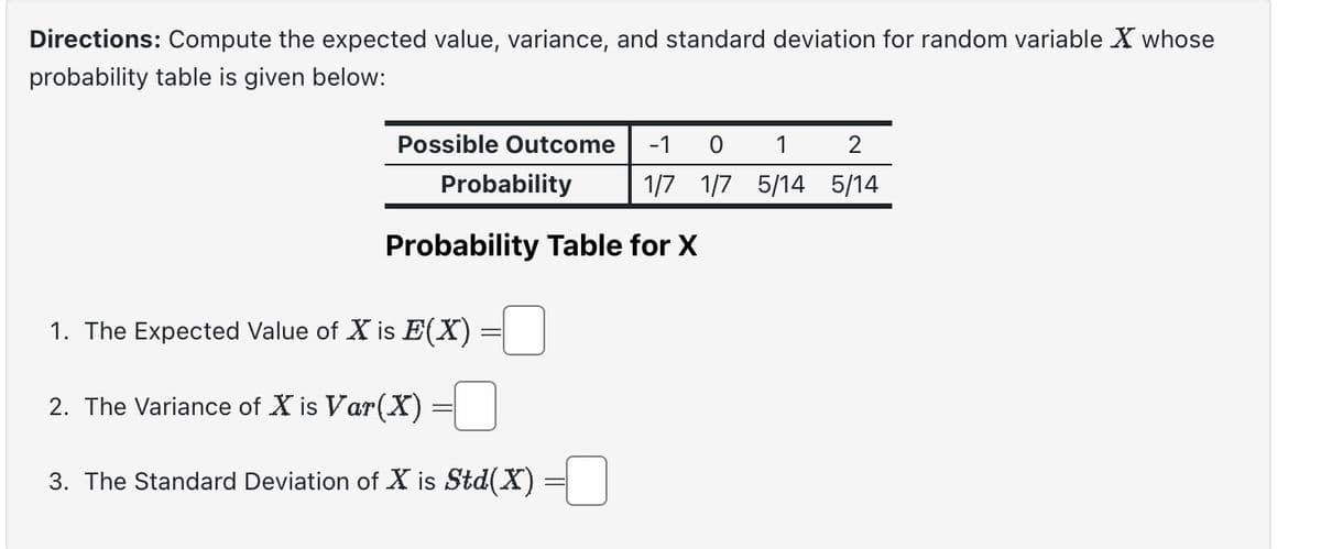 Directions: Compute the expected value, variance, and standard deviation for random variable X whose
probability table is given below:
Possible Outcome -1 0
1/7 1/7
Probability
Probability Table for X
1. The Expected Value of X is E(X)
2. The Variance of X is Var(X)
3. The Standard Deviation of X is Std(X)
1
2
5/14 5/14