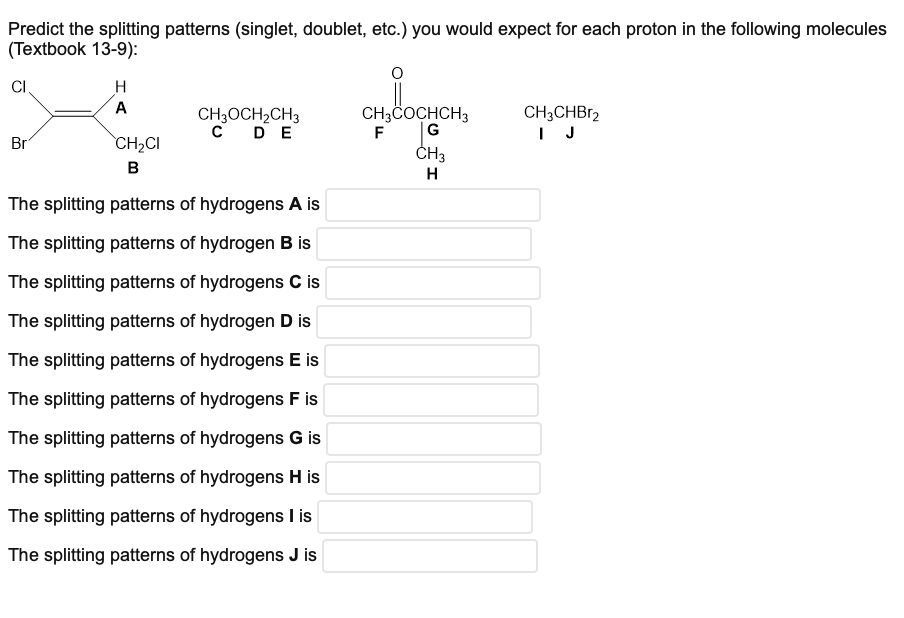 Predict the splitting patterns (singlet, doublet, etc.) you would expect for each proton in the following molecules
(Textbook 13-9):
CI
H
A
Br
CH3OCH₂CH3
C DE
CH₂CI
B
The splitting patterns of hydrogens A is
The splitting patterns of hydrogen B is
The splitting patterns of hydrogens C is
The splitting patterns of hydrogen D is
The splitting patterns of hydrogens E is
The splitting patterns of hydrogens F is
The splitting patterns of hydrogens G is
The splitting patterns of hydrogens H is
The splitting patterns of hydrogens I is
The splitting patterns of hydrogens J is
CH3COCHCH3
G
F
CH3
H
CH3CHBr2