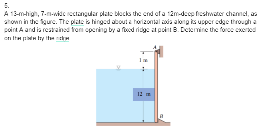 5.
A 13-m-high, 7-m-wide rectangular plate blocks the end of a 12m-deep freshwater channel, as
shown in the figure. The plate is hinged about a horizontal axis along its upper edge through a
point A and is restrained from opening by a fixed ridge at point B. Determine the force exerted
on the plate by the ridge.
I'm
12 m