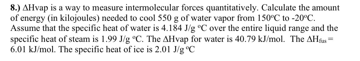 8.) AHvap is a way to measure intermolecular forces quantitatively. Calculate the amount
of energy (in kilojoules) needed to cool 550 g of water vapor from 150°C to -20°C.
Assume that the specific heat of water is 4.184 J/g °C over the entire liquid range and the
specific heat of steam is 1.99 J/g °C. The AHvap for water is 40.79 kJ/mol. The AHfus
6.01 kJ/mol. The specific heat of ice is 2.01 J/g °C