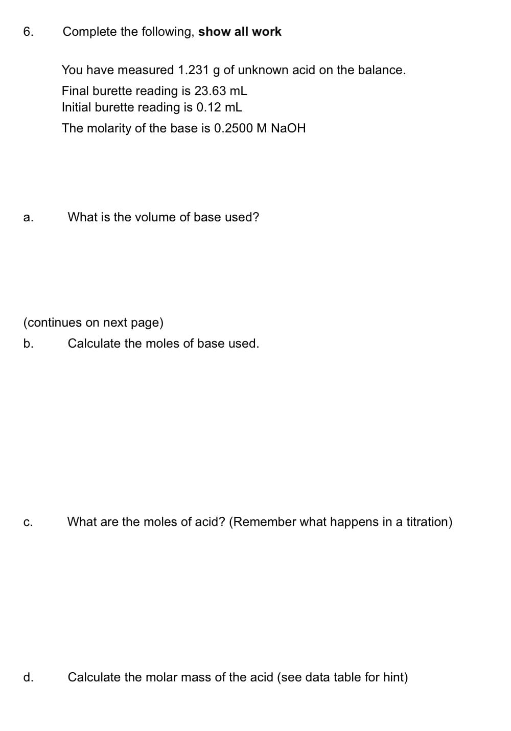 6.
Complete the following, show all work
You have measured 1.231 g of unknown acid on the balance.
Final burette reading is 23.63 mL
Initial burette reading is 0.12 mL
The molarity of the base is 0.2500 M NaOH
а.
What is the volume of base used?
(continues on next page)
b.
Calculate the moles of base used.
С.
What are the moles of acid? (Remember what happens in a titration)
d.
Calculate the molar mass of the acid (see data table for hint)
