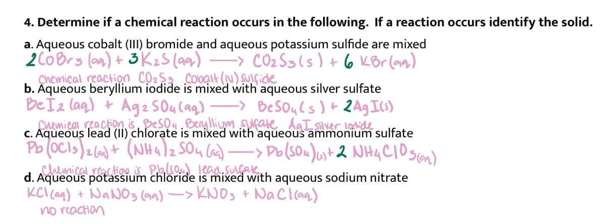 4. Determine if a chemical reaction occurs in the following. If a reaction occurs identify the solid.
a. Aqueous cobalt (III) bromide and aqueous potassium sulfide are mixed
-> CO2 Sgls) + 6 KBr (aa)
2CóBrs (a) + 3 KzS (aar)
Çhemical reaction Cộ2$3 Colbạlt (N) SUIfide
b. Aqueous beryllium iodide is mixed with aqueous silver sulfate
BeSouls )+ 2Ag I)
Chemical reaction isDesou. Beryllium surate AgT silver lodide
Be Ïz lag) + Ag2 SO4 Caq)
C. Aqueous lead (II) chlorate is
Pb (oCls)2(6)+ (NHa)z SOu Cad)-
chemical.reactio4 S Pso kaa.suake
d. Aqueous potassium chloride is
KCl Ca) + NANO3 (aa) -> KNOS + NaCl caa)
no reaction
with aqueous ammonium sulfate
-> Po(SOu)ust2 NH4CIoscan)
with aqueous sodium nitrate
