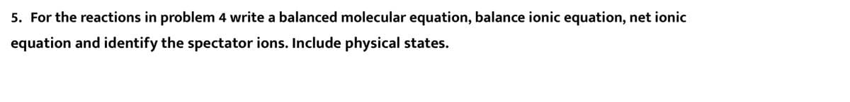 5. For the reactions in problem 4 write a balanced molecular equation, balance ionic equation, net ionic
equation and identify the spectator ions. Include physical states.
