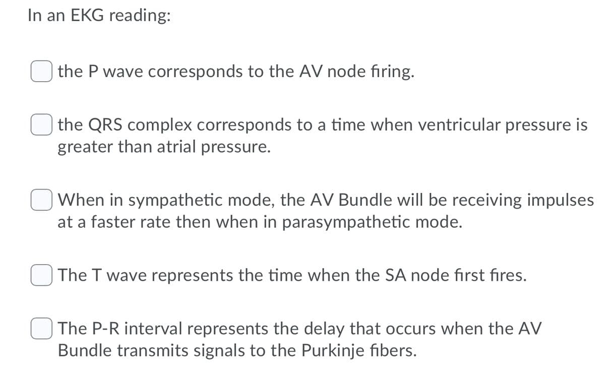 In an EKG reading:
| the P wave corresponds to the AV node firing.
the QRS complex corresponds to a time when ventricular pressure is
greater than atrial pressure.
When in sympathetic mode, the AV Bundle will be receiving impulses
at a faster rate then when in parasympathetic mode.
| The T wave represents the time when the SA node first fires.
The P-R interval represents the delay that occurs when the AV
Bundle transmits signals to the Purkinje fibers.
