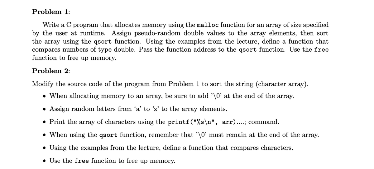 Problem 1:
Write a C program that allocates memory using the malloc function for an array of size specified
by the user at runtime. Assign pseudo-random double values to the array elements, then sort
the array using the qsort function. Using the examples from the lecture, define a function that
compares numbers of type double. Pass the function address to the qsort function. Use the free
function to free up memory.
Problem 2:
Modify the source code of the program from Problem 1 to sort the string (character array).
• When allocating memory to an array, be sure to add '\0' at the end of the array.
• Assign random letters from 'a' to 'z' to the array elements.
• Print the array of characters using the printf("%s\n", arr)....; command.
• When using the qsort function, remember that '\0' must remain at the end of the array.
• Using the examples from the lecture, define a function that compares characters.
• Use the free function to free up memory.