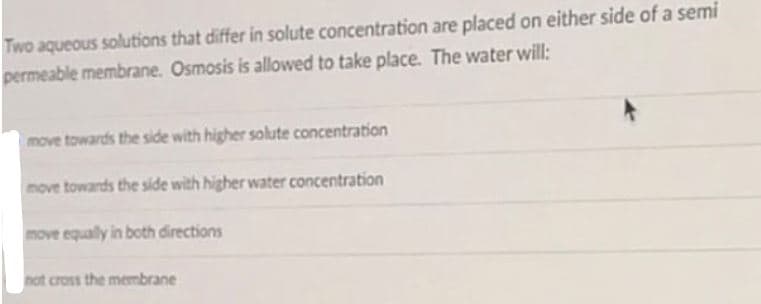 Two aqueous solutions that differ in solute concentration are placed on either side of a semi
permeable membrane. Osmosis is allowed to take place. The water will:
move towards the side with higher solute concentration
move towards the side with higher water concentration
move equally in both directions
not cross the membrane
