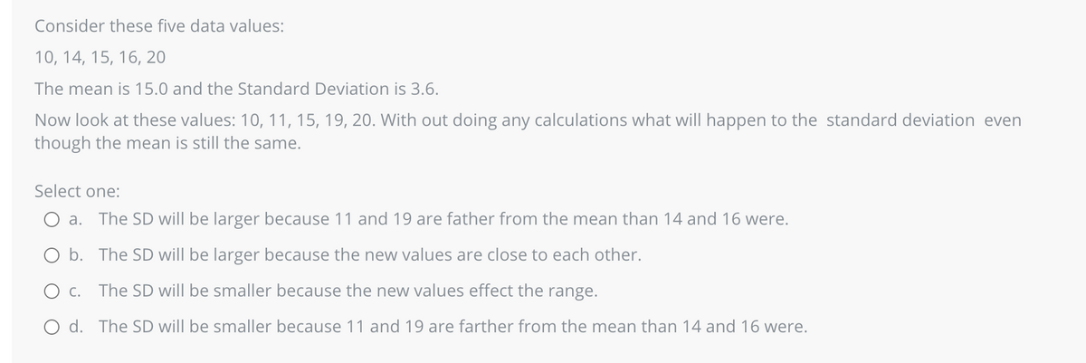 Consider these five data values:
10, 14, 15, 16, 20
The mean is 15.0 and the Standard Deviation is 3.6.
Now look at these values: 10, 11, 15, 19, 20. With out doing any calculations what will happen to the standard deviation even
though the mean is still the same.
Select one:
a. The SD will be larger because 11 and 19 are father from the mean than 14 and 16 were.
O b.
The SD will be larger because the new values are close to each other.
O c.
The SD will be smaller because the new values effect the range.
O d. The SD will be smaller because 11 and 19 are farther from the mean than 14 and 16 were.