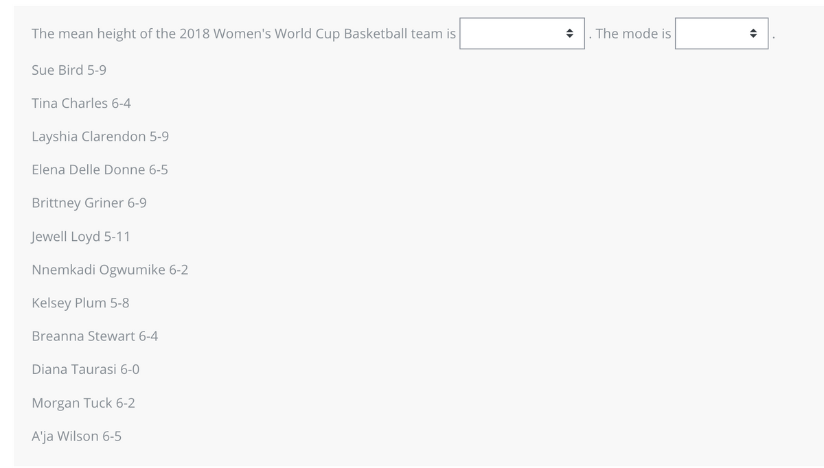 The mean height of the 2018 Women's World Cup Basketball team is
Sue Bird 5-9
Tina Charles 6-4
Layshia Clarendon 5-9
Elena Delle Donne 6-5
Brittney Griner 6-9
Jewell Loyd 5-11
Nnemkadi Ogwumike 6-2
Kelsey Plum 5-8
Breanna Stewart 6-4
Diana Taurasi 6-0
Morgan Tuck 6-2
A'ja Wilson 6-5
◆ . The mode is