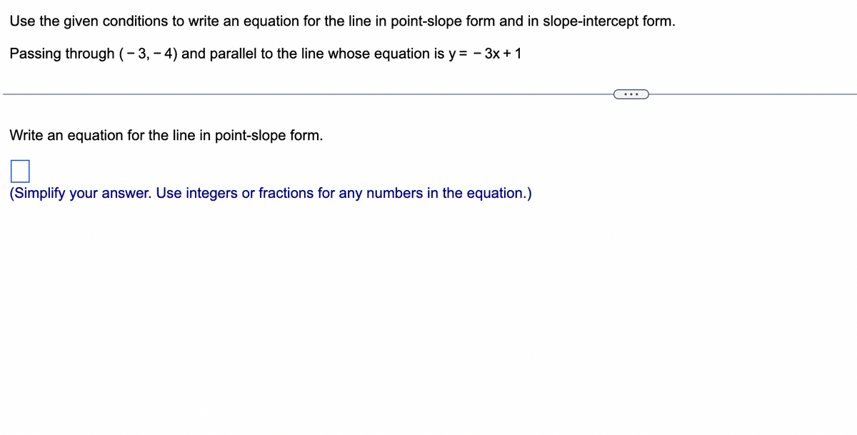 Use the given conditions to write an equation for the line in point-slope form and in slope-intercept form.
Passing through (-3,-4) and parallel to the line whose equation is y = 3x + 1
Write an equation for the line in point-slope form.
(Simplify your answer. Use integers or fractions for any numbers in the equation.)