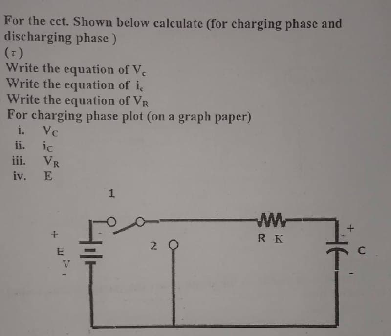 For the cct. Shown below calculate (for charging phase and
discharging phase)
(T)
Write the equation of Vc
Write the equation of ic
Write the equation of VR
For charging phase plot (on a graph paper)
i. Vc
ii. ic
iii. VR
iv.
E
1
+27,
2
w
RK