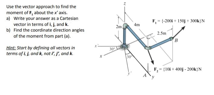 Use the vector approach to find the
moment of F, about the x' axis.
a) Write your answer as a Cartesian
vector in terms of i, j, and k.
b) Find the coordinate direction angles
of the moment from part (a).
F, = {-200i + 150j + 300k}N
4m
2m
2.5m
B
Hint: Start by defining all vectors in
terms of i, j, and k, not i', j', and k.
30
30
F, = {10i + 400j - 200k}N
