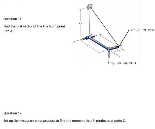 Question 11
8 ft
Find the unit vector of the line from point
B to A.
F, - (-35i +75j +105k}
6 ft
3 ft
F, - (651 + 40j - 30k) Ib
Question 12
Set up the necessary cross product to find the moment that F: produces at point C.
