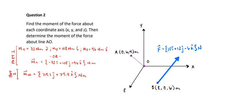 Question 2
Find the moment of the force about
each coordinate axis (x, y, and z). Then
determine the moment of the force
about line AO.
Mx = 72 Nm 2; My = 108 Nm G; Mz=96 Nm 6
A (0,6,4)m
- OR -
M.
A MA - { l19.1je 79.4 è 3 Nm
B(8,0.6)m

