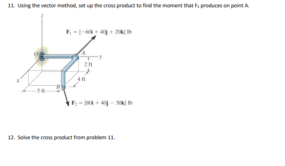 11. Using the vector method, set up the cross product to find the moment that F2 produces on point A.
F, = (-60i + 40j + 20k} lb
2 ft
4 ft
B
5 ft-
| F2 = [80i + 40j – 30k) Ib
12. Solve the cross product from problem 11.
