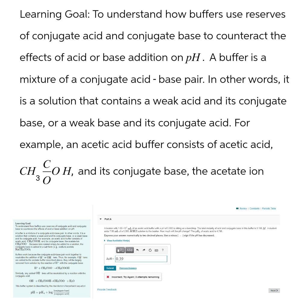 Learning Goal: To understand how buffers use reserves
of conjugate acid and conjugate base to counteract the
effects of acid or base addition on pH. A buffer is a
mixture of a conjugate acid-base pair. In other words, it
is a solution that contains a weak acid and its conjugate
base, or a weak base and its conjugate acid. For
example, an acetic acid buffer consists of acetic acid,
CHOH, and its conjugate base, the acetate ion
Review Constants | Periodic Table
Learning Goal:
To understand how buffers use reserves of conjugate acid and conjugate
base to counteract the effects of acid or base addition on pH.
A butter is a mixture of a conjugate acid-base pair in other words, it is a
solution that contains a weak acid and its conjugate base, or a weak bese
and its conjugate acid. For example, an acetic acid buffer consists of
acetic acid CH,COOH, and its conjugate base, the acetate ion
CH,COO Because ions cannot simply be added to a solution the
conjugate base is added in a salt form (eg, sodium acetate
NaCl,COOL
Buffers work because the conjugate acid-base pair work together to
neutralize the addition
tion of H or OH lons. Thus, for example, if H lons
are added to the acetate buffer described above, they will be largely
removed from solution by the reaction of H+ with the conjugate base.
II+CHI COO-CII,COOI
Similarly, any added OII ions will be neutralized by a reaction with the
conjugate a
jate acid:
OH + CH COOH-CH,COO +H₂O
This butter system is described by the Henderson-Hasselbach equation
▼Part A
A beaker w
or with 1.60107 of an acetic acid buffer with a pil of 5.000 is sitting on a benchtop. The total molarity of acid and conjugate base in this buffer is 0.100 M. A student
adda 7.90 mL of a 0.300 M HCl solution to the beaker. How much will the pH change? The pK of acetic acid is 4.740
Express your answer numerically to two decimal places. Use a minus (-)sign if the pH has decreased.
▸ View Available Hints)
ΑΣΦ
ApH-0.39
Submil
Previous Answers
Incorrect; Try Again; 2 attempts remaining
?
pH = pK+log
looningate basel
eunjugate id
Provide Feedback
Next >