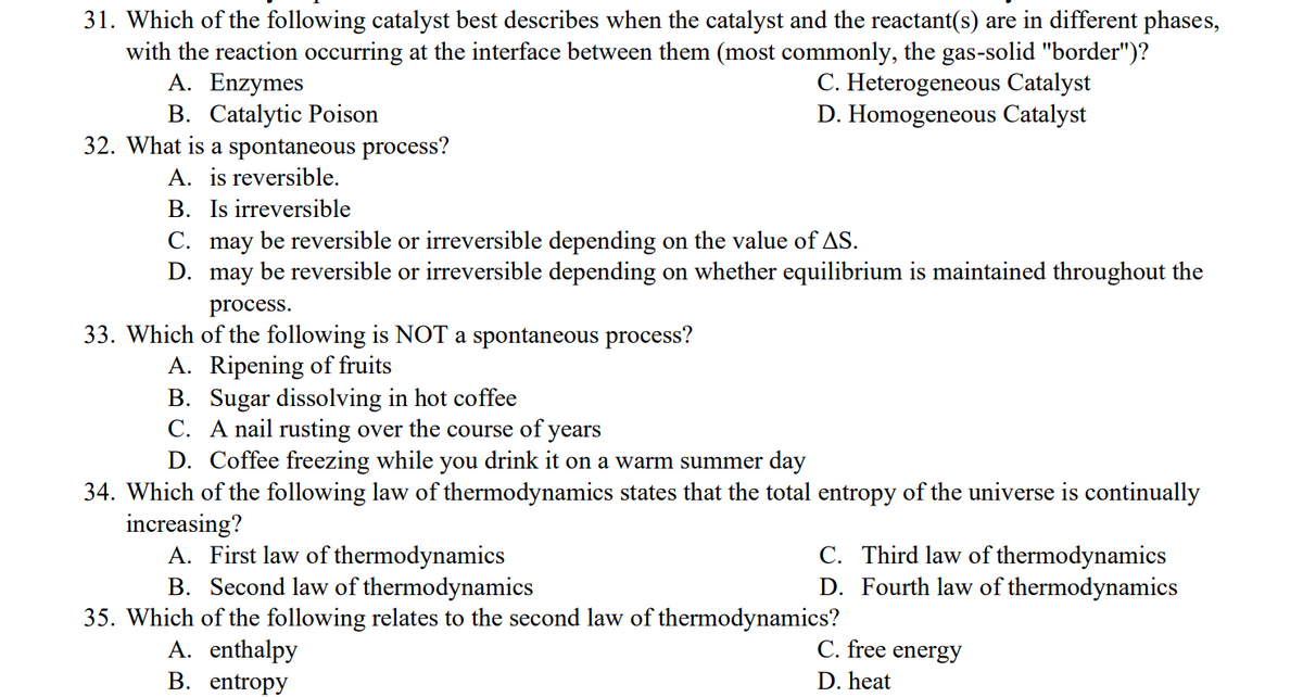 31. Which of the following catalyst best describes when the catalyst and the reactant(s) are in different phases,
with the reaction occurring at the interface between them (most commonly, the gas-solid "border")?
A. Enzymes
C. Heterogeneous Catalyst
B. Catalytic Poison
D. Homogeneous Catalyst
32. What is a spontaneous process?
A. is reversible.
B. Is irreversible
C. may be reversible or irreversible depending on the value of AS.
D.
may be reversible or irreversible depending on whether equilibrium is maintained throughout the
process.
33. Which of the following is NOT a spontaneous process?
A. Ripening of fruits
B. Sugar dissolving in hot coffee
C. A nail rusting over the course of years
D. Coffee freezing while you drink it on a warm summer day
34. Which of the following law of thermodynamics states that the total entropy of the universe is continually
increasing?
A. First law of thermodynamics
C. Third law of thermodynamics
D. Fourth law of thermodynamics
B. Second law of thermodynamics
35. Which of the following relates to the second law of thermodynamics?
A. enthalpy
C. free energy
B. entropy
D. heat
