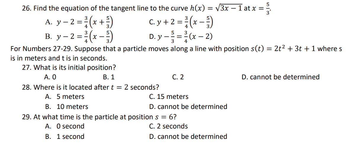 26. Find the equation of the tangent line to the curve h(x) = √3x − 1 at x =
3
3
A. y - 2 = ²(x + ²)
C. y + 2 = ²/(x-)
4
4
3
5 3
B. y - 2 = ³/(x - 5)
D. y - = = (x - 2)
4
3
4
For Numbers 27-29. Suppose that a particle moves along a line with position s(t) = 2t² + 3t + 1 where s
is in meters and t is in seconds.
27. What is its initial position?
A. 0
B. 1
C. 2
D. cannot be determined
28. Where is it located after t = 2 seconds?
A. 5 meters
C. 15 meters
B. 10 meters
D. cannot be determined
29. At what time is the particle at position s = 6?
A. 0 second
C. 2 seconds
B. 1 second
D. cannot be determined