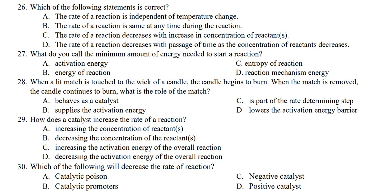 26. Which of the following statements is correct?
A. The rate of a reaction is independent of temperature change.
B. The rate of a reaction is same at any time during the reaction.
C. The rate of a reaction decreases with increase in concentration of reactant(s).
D. The rate of a reaction decreases with passage of time as the concentration of reactants decreases.
27. What do you call the minimum amount of energy needed to start a reaction?
A. activation energy
C. entropy of reaction
B. energy of reaction
D. reaction mechanism energy
28. When a lit match is touched to the wick of a candle, the candle begins to burn. When the match is removed,
the candle continues to burn, what is the role of the match?
A. behaves as a catalyst
C. is part of the rate determining step
B. supplies the activation energy
D. lowers the activation energy barrier
29. How does a catalyst increase the rate of a reaction?
A. increasing the concentration of reactant(s)
B. decreasing the concentration of the reactant(s)
C. increasing the activation energy of the overall reaction
D. decreasing the activation energy of the overall reaction
30. Which of the following will decrease the rate of reaction?
A. Catalytic poison
C. Negative catalyst
D. Positive catalyst
B. Catalytic promoters