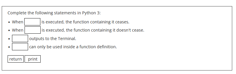 Complete the following statements in Python 3:
• When
• When
return
is executed, the function containing it ceases.
is executed, the function containing it doesn't cease.
outputs to the Terminal.
can only be used inside a function definition.
print