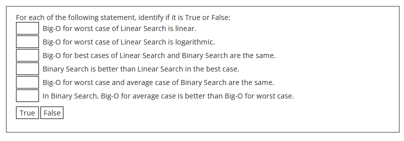 For each of the following statement, identify if it is True or False:
Big-O for worst case of Linear Search is linear.
Big-O for worst case of Linear Search is logarithmic.
Big-O for best cases of Linear Search and Binary Search are the same.
Binary Search is better than Linear Search in the best case.
Big-O for worst case and average case of Binary Search are the same.
In Binary Search, Big-O for average case is better than Big-O for worst case.
True False