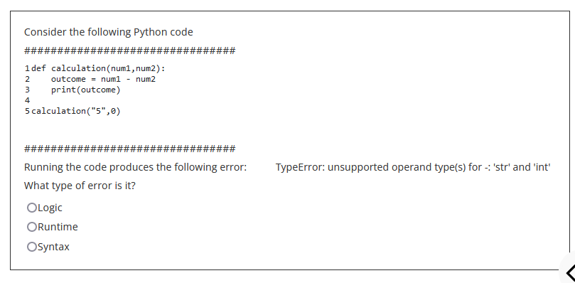 Consider the following Python code
########
1 def calculation (num1, num2):
2
outcome = num1 num2
print (outcome)
AWN
3
4
5 calculation ("5",0)
####
#######
Running the code produces the following error:
What type of error is it?
OLogic
ORuntime
Osyntax
#########
TypeError: unsupported operand type(s) for: 'str' and 'int'