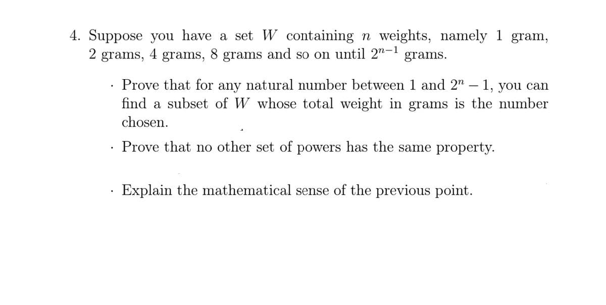 4. Suppose you have a set W containing n weights, namely 1 gram,
2 grams, 4 grams, 8 grams and so on until 2-1 grams.
Prove that for any natural number between 1 and 2n – 1, you can
find a subset of W whose total weight in grams is the number
chosen.
· Prove that no other set of powers has the same property.
.
Explain the mathematical sense of the previous point.