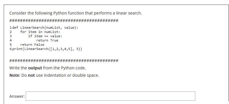 Consider the following Python function that performs a linear search.
###########################
#######
1def LinearSearch (numList, value):
2 for item in numList:
3
if item == value:
return True
mst in
4
5
6 print (LinearSearch([1,2,3,4,5], 3))
return False
####
Write the output from the Python code.
Note: Do not use indentation or double space.
Answer:
######