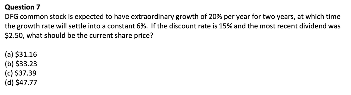Question 7
DFG common stock is expected to have extraordinary growth of 20% per year for two years, at which time
the growth rate will settle into a constant 6%. If the discount rate is 15% and the most recent dividend was
$2.50, what should be the current share price?
(a) $31.16
(b) $33.23
(c) $37.39
(d) $47.77