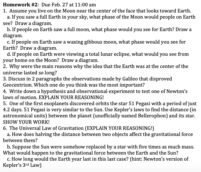 Homework #2: Due Feb. 27 at 11:00 am
1. Assume you live on the Moon near the center of the face that looks toward Earth.
a. If you saw a full Earth in your sky, what phase of the Moon would people on Earth
see? Draw a diagram.
b. If people on Earth saw a full moon, what phase would you see for Earth? Draw a
diagram.
c. If people on Earth saw a waxing gibbous moon, what phase would you see for
Earth? Draw a diagram.
d. If people on Earth were viewing a total lunar eclipse, what would you see from
your home on the Moon? Draw a diagram.
2. Why were the main reasons why the idea that the Earth was at the center of the
universe lasted so long?
3. Discuss in 2 paragraphs the observations made by Galileo that disproved
Geocentrism. Which one do you think was the most important?
4. Write down a hypothesis and observational experiment to test one of Newton's
laws of motion. EXPLAIN YOUR REASONING!
5. One of the first exoplanets discovered orbits the star 51 Pegasi with a period of just
4.2 days. 51 Pegasi is very similar to the Sun. Use Kepler's laws to find the distance (in
astronomical units) between the planet (unofficially named Bellerophon) and its star.
SHOW YOUR WORK!
6. The Universal Law of Gravitation (EXPLAIN YOUR REASONING!)
a. How does halving the distance between two objects affect the gravitational force
between them?
b. Suppose the Sun were somehow replaced by a star with five times as much mas
What would happen to the gravitational force between the Earth and the Sun?
c. How long would the Earth year last in this last case? (hint: Newton's version of
Kepler's 3rd Law)
s.
