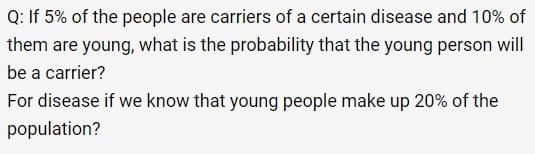 Q: If 5% of the people are carriers of a certain disease and 10% of
them are young, what is the probability that the young person will
be a carrier?
For disease if we know that young people make up 20% of the
population?
