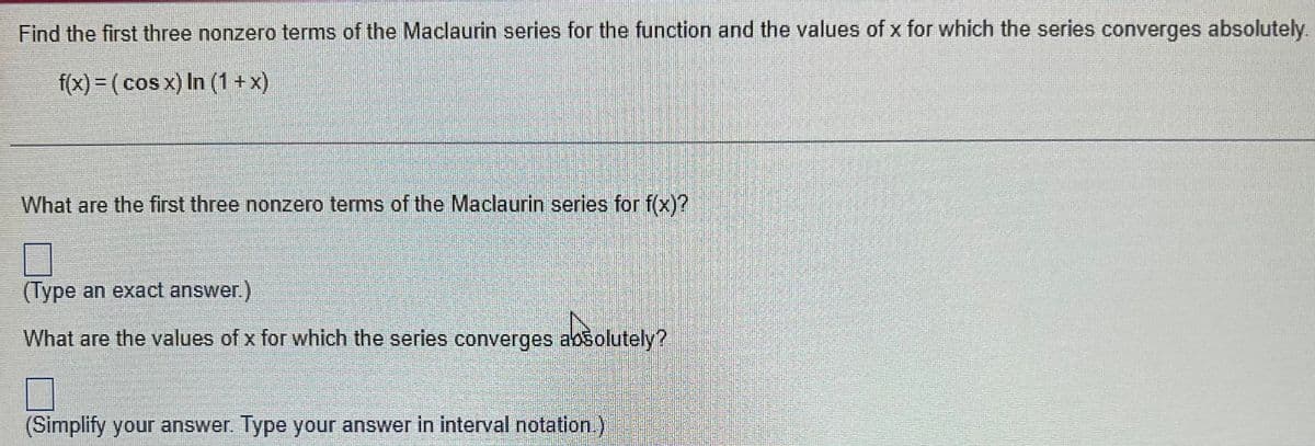 Find the first three nonzero terms of the Maclaurin series for the function and the values of x for which the series converges absolutely.
f(x) = ( cos x) In (1 +x)
%3D
What are the first three nonzero terms of the Maclaurin series for f(x)?
(Type an exact answer.)
What are the values of x for which the series converges absolutely?
(Simplify your answer. Type your answer in interval notation.)
