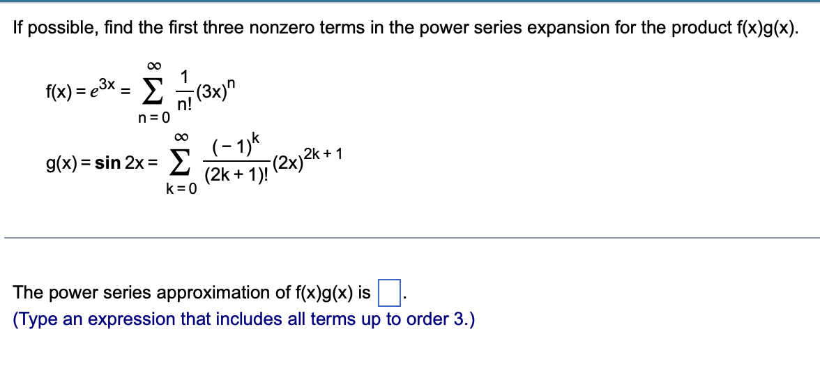 If possible, find the first three nonzero terms in the power series expansion for the product f(x)g(x).
∞
1
f(x) = e³× = Σ - (3x)"
Στ
n=0
∞
g(x) = sin 2x =
Σ
(-1)k
(2k+1)!
(2x)2k +
2k+1
k=0
The power series approximation of f(x)g(x) is
(Type an expression that includes all terms up to order 3.)
