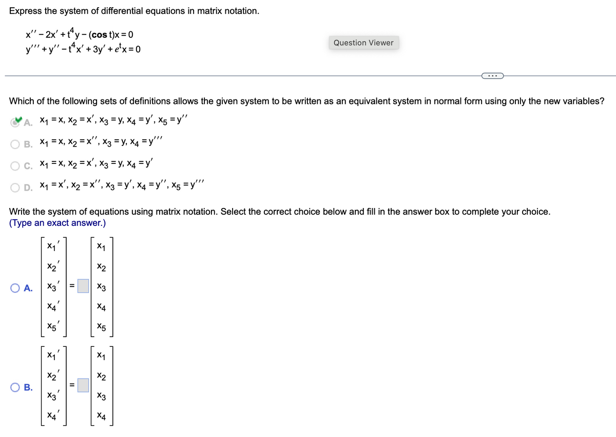 Express the system of differential equations in matrix notation.
x" - 2x' + ty - (cost)x = 0
y""' + y" - tx' + 3y' + e¹x = 0
Question Viewer
Which of the following sets of definitions allows the given system to be written as an equivalent system in normal form using only the new variables?
'A. ×₁ = x, x2 = x², x3 = y, x4 = y', x5 =y"
B. X₁ = x, x2 =x", x3 = y, x4 = y'''
C. x₁ = x, x2 = x², x3 = y, x4 = y'
×₁ = x', x2 = X", x3 = y', x4 = y'', x5 = y'"'
Write the system of equations using matrix notation. Select the correct choice below and fill in the answer box to complete your choice.
(Type an exact answer.)
O
A.
X1
X1
x2
X3
S
Ха
X5
X5
X1
'
B.
x2
'
5
II
X3
X1
x2
N
x3
X4
ха