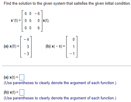 Find the solution to the given system that satisfies the given initial condition.
60-6
x'(t)= 0 5
(a) x(0) =
0 x(t).
60 6
4
€
3
3
(b) x(-) =
0
1
1
(a) x(t) =
(Use parentheses to clearly denote the argument of each function.)
(b) x(t) =
(Use parentheses to clearly denote the argument of each function.)