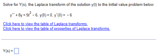 Solve for Y(s), the Laplace transform of the solution y(t) to the initial value problem below.
y" +8y = 5t² 6, y(0) = 0, y'(0) = - 6
Click here to view the table of Laplace transforms.
Click here to view the table of properties of Laplace transforms.
Y(s) = ☐