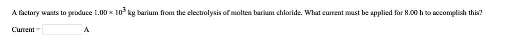 A factory wants to produce 1.00 x 10° kg barium from the electrolysis of molten barium chloride. What current must be applied for 8.00 h to accomplish this?
Current =
A
