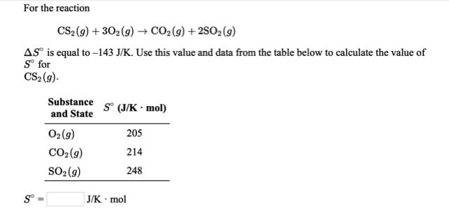 For the reaction
CS2 (9) + 302 (9) → CO2 (9) + 2SO2 (9)
AS° is equal to -143 J/K. Use this value and data from the table below to calculate the value of
S° for
CS2 (9).
Substance
S° (J/K • mol)
and State
O2(g)
205
CO2(9)
214
SO2(9)
248
J/K mol
