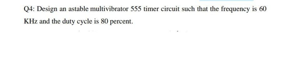 Q4: Design an astable multivibrator 555 timer circuit such that the frequency is 60
KHz and the duty cycle is 80 percent.
