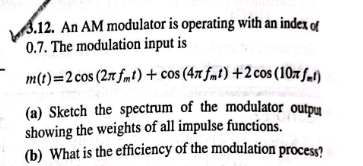 3.12. An AM modulator is operating with an index of
0.7. The modulation input is
m(t)=2 cos (27 fmt) + cos (47 fmt) + 2 cos (10x fal)
(a) Sketch the spectrum of the modulator output
showing the weights of all impulse functions.
(b) What is the efficiency of the modulation process?