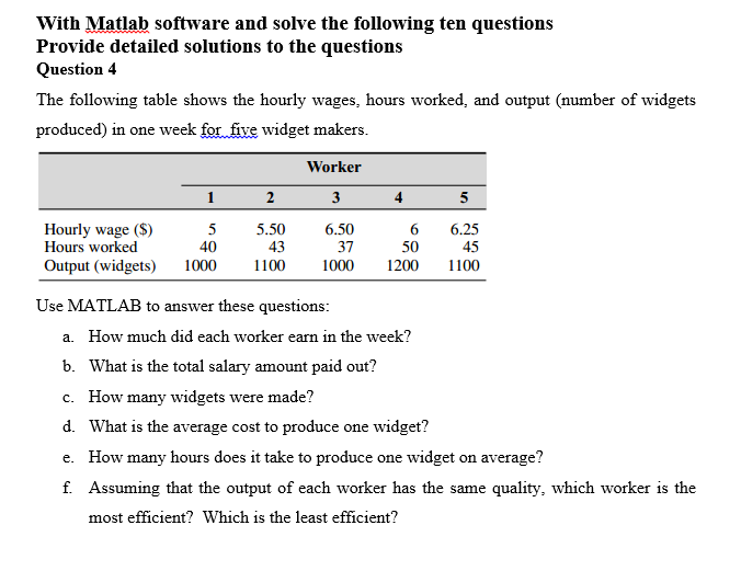 With Matlab software and solve the following ten questions
Provide detailed solutions to the questions
Question 4
The following table shows the hourly wages, hours worked, and output (number of widgets
produced) in one week for five widget makers.
Worker
2
3
4
5
Hourly wage ($)
Hours worked
Output (widgets)
5
5.50
6.50
6
6.25
40
43
37
50
45
1000
1100
1000
1200
1100
Use MATLAB to answer these questions:
a. How much did each worker earn in the week?
b. What is the total salary amount paid out?
c. How many widgets were made?
d. What is the average cost to produce one widget?
e. How many hours does it take to produce one widget on average?
f. Assuming that the output of each worker has the same quality, which worker is the
most efficient? Which is the least efficient?
